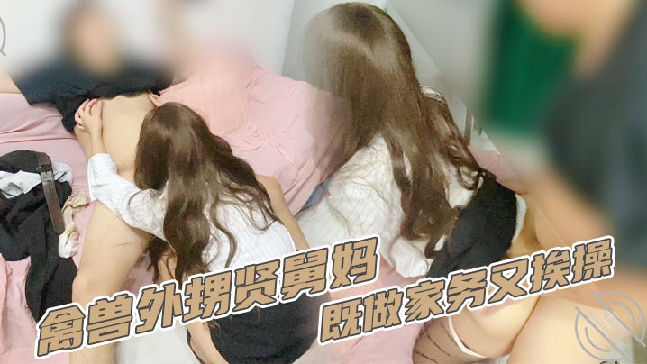 家庭乱伦禽兽外甥贤舅妈既做家务又挨操视频