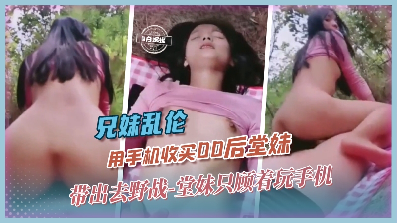 兄妹乱伦用手机收买00后堂妹带出去野战堂妹只顾着玩手机视频