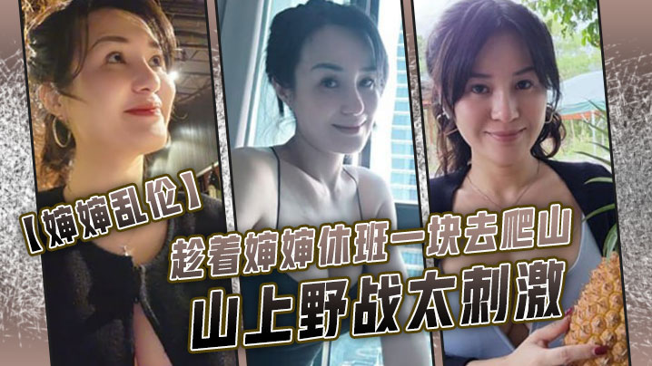 近亲婶婶乱伦趁着婶婶休班一块去爬山山上野战太激情婶婶井喷式爆淫水爽爆了视频