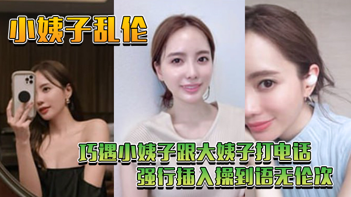 家庭小姨子乱伦巧遇小姨子跟大姨子打电话强行插入操到语无伦次视频