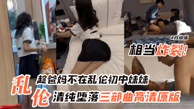 国产乱伦趁爸妈不在家乱伦初中生妹妹相当炸裂清纯堕落三部曲原版视频