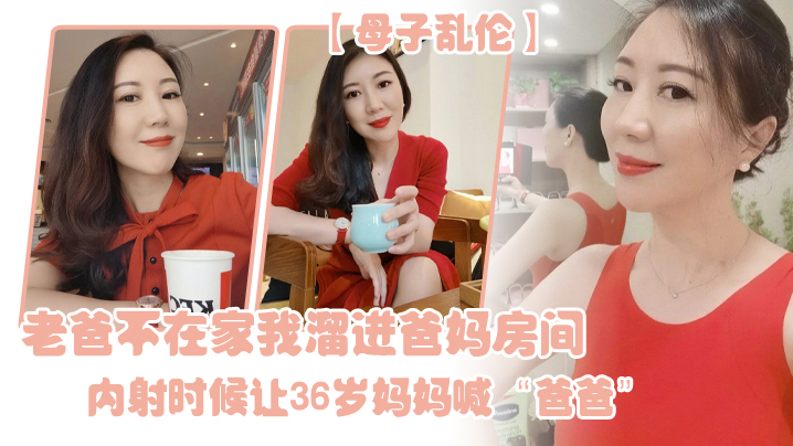 国产母子乱伦老爸不在家我溜进爸妈房间内射时候让36岁妈妈喊爸爸视频