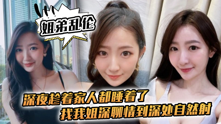 姐弟乱伦深夜趁着家人都睡着了找我姐深聊情到深处自然射视频