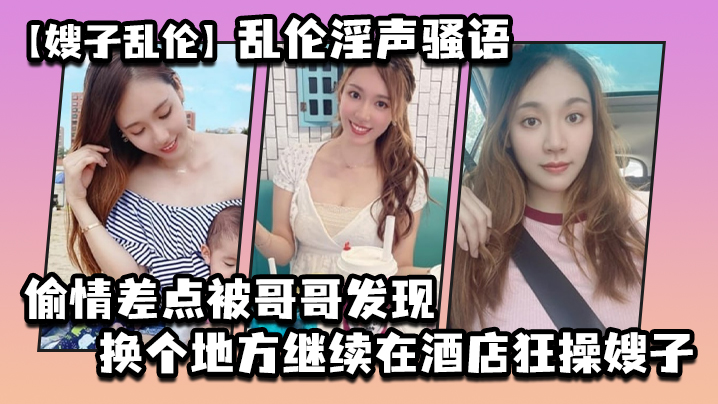 兄妹嫂子乱伦乱伦淫声骚语出轨差点被哥哥发现换个地方继续在宾馆狂草嫂子视频