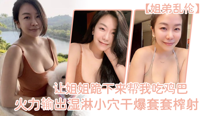 姐弟乱伦让姐姐跪下来帮我吃鸡吧淫荡充斥小嘴火力输出湿淋小穴干爆套套榨射视频