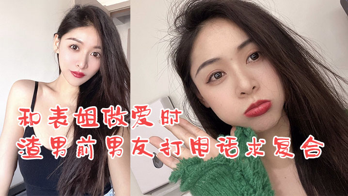 姐弟乱伦和表姐性爱时渣男前男朋友打电话求复合我却用力在怒草表姐视频