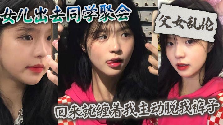 父女乱伦女儿出去同学聚会回来就缠着我主动脱我裤子视频