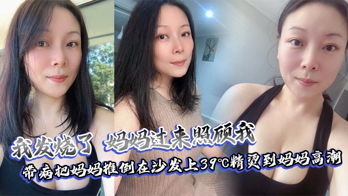 母子乱伦我发烧了妈妈过来照顾我带病把妈妈推倒在沙发上39℃精烫到妈妈高潮视频