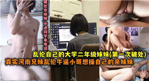 真实河南兄妹乱伦牛逼小哥操自己上大学的妹妹视频