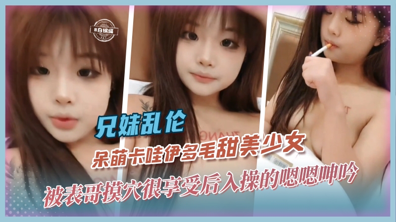 兄妹乱伦呆萌卡哇伊多毛甜美少女被表哥摸鲍很享受后入操得嗯嗯淫叫视频