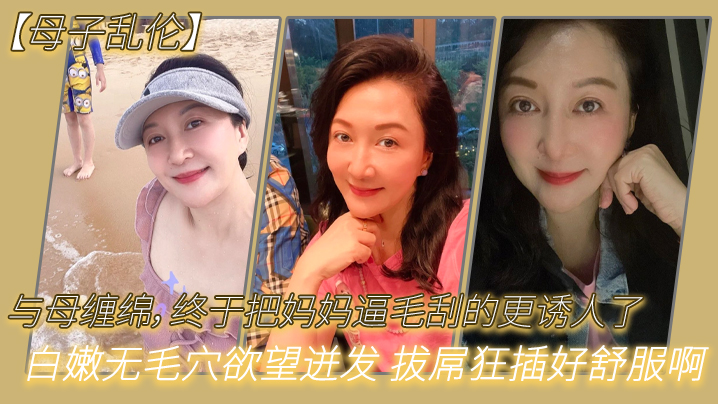 母子乱伦与母缠绵终于把妈妈逼毛刮的更诱人了白嫩无毛穴欲望迸发拔屌狂艹好爽啊儿好硬太爽了视频