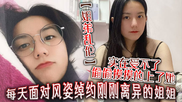 姐弟乱伦每天面对风姿绰约刚刚离异的姐姐实在吃不消偷偷摸摸的干了她没想到她竟然没有反对视频