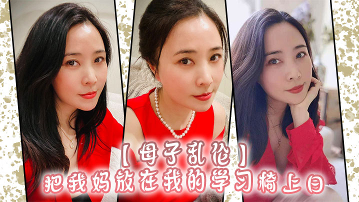 母子乱伦把我妈放在我的学习椅上日感觉我妈就是我的性启蒙老师了哇视频