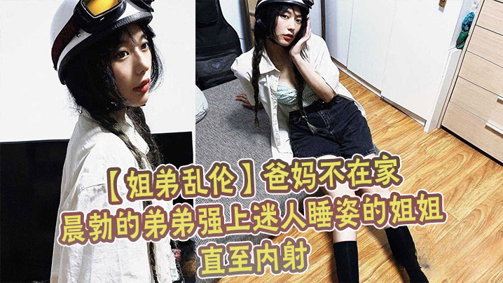国产姐弟乱伦爸妈不在家晨勃的弟弟强上迷人睡姿的姐姐直至内射视频