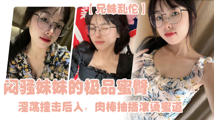 兄妹乱伦闷骚妹妹的极品蜜臀淫荡撞击后入肉棒抽插滚烫蜜道令人窒息榨射上头一晚干了三次虚脱视频