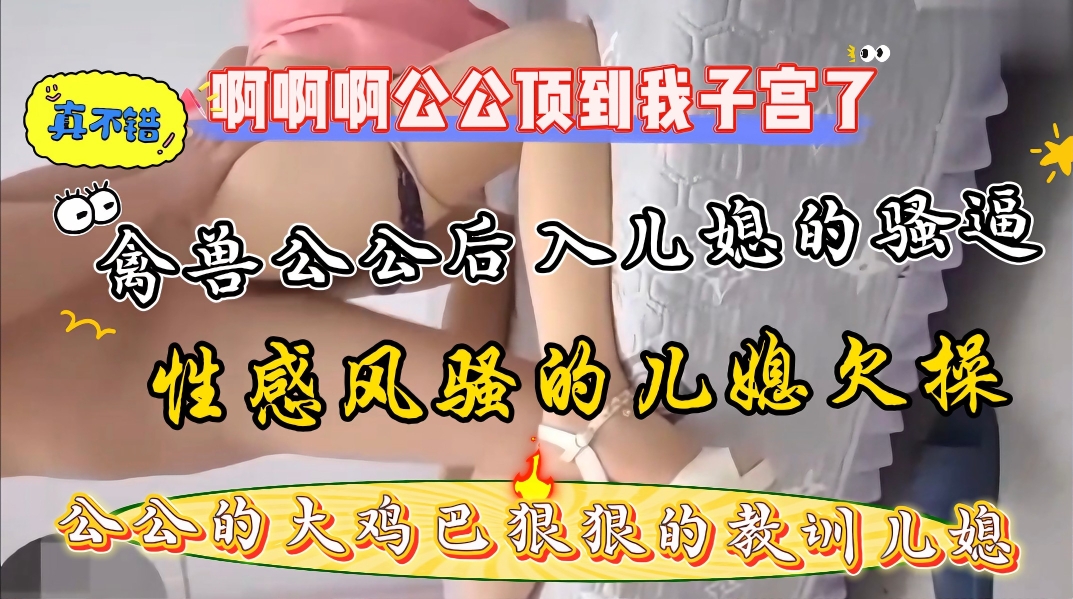 家庭真实乱伦巨乳儿媳勾引公公后入狂肏骚逼公公的大鸡吧又粗又硬干的儿媳来不了了视频