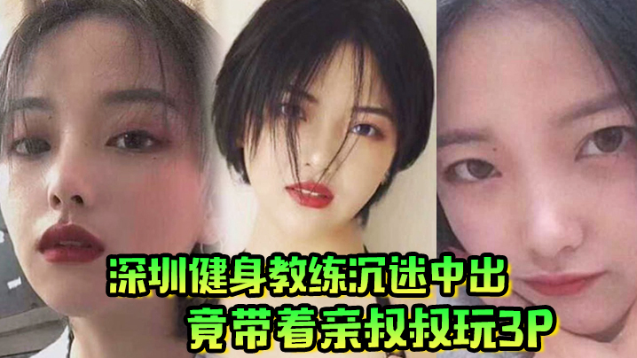 家庭乱伦肥水不流外人田深圳健身教练沉迷中出竟带着亲叔叔玩3P视频