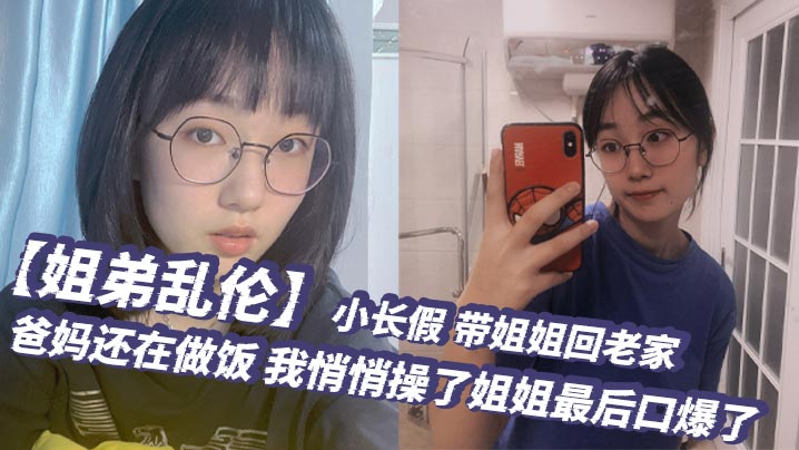姐弟乱伦小长假带姐姐回老家爸妈还在做饭我悄悄操了姐姐最终口爆了视频
