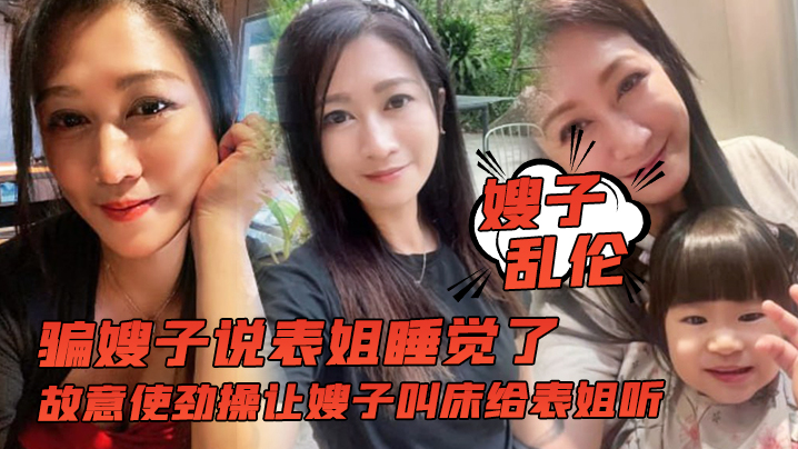 姐弟嫂子乱伦骗嫂子说表姐睡觉了故意用力操让嫂子淫叫给表姐听视频