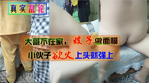 家庭乱伦大哥不在家嫂子做面膜小伙子欲火上头就强上视频
