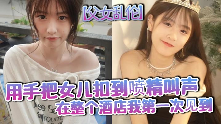 父女乱伦用手把女儿扣到射精叫声在整个宾馆我第一次见到视频