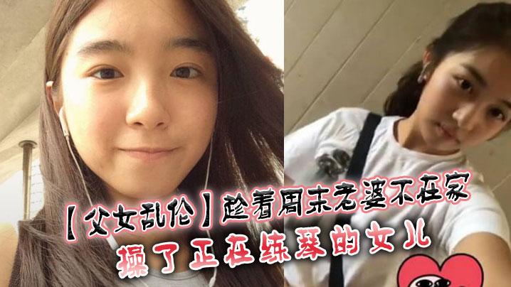 父女乱伦趁着周末媳妇不在家操了正在练琴的女儿视频