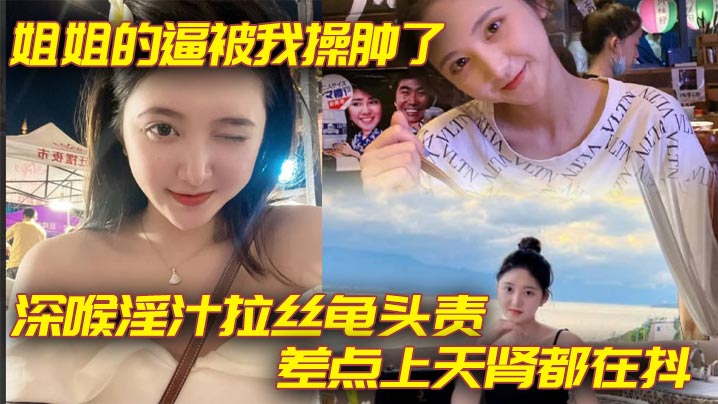 姐弟乱伦姐姐的逼被我操肿了深喉淫汁拉丝龟头责差点上天肾都在抖视频