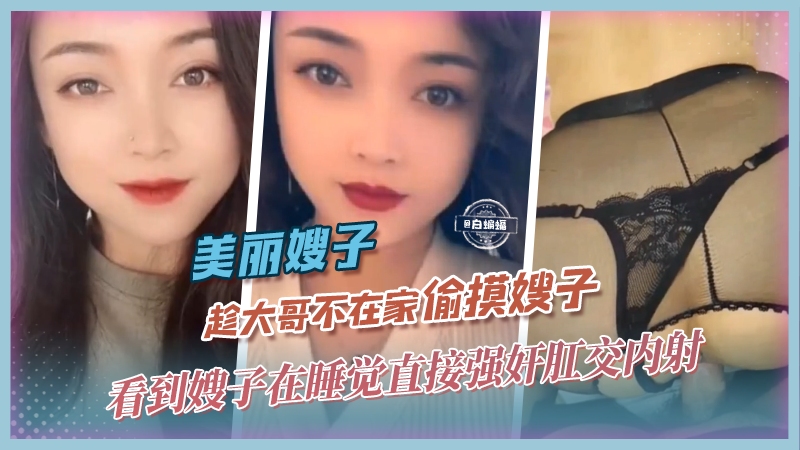 家庭乱伦美丽嫂子趁大哥不在家偷摸嫂子看到嫂子在睡觉直接强奸肛交内射视频