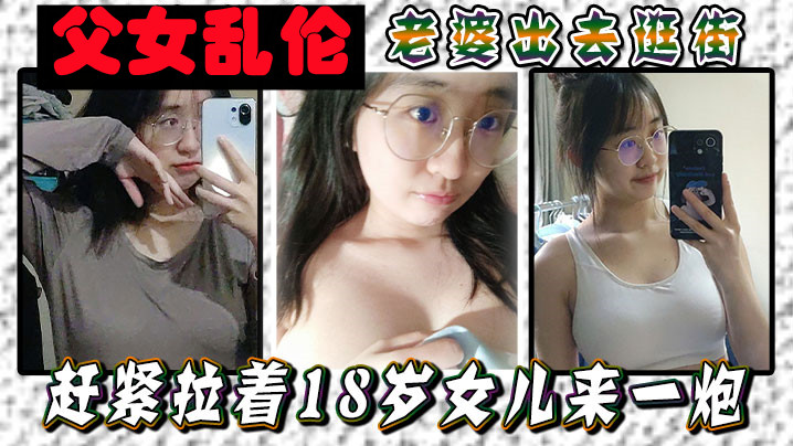 父女乱伦媳妇出去逛街赶紧拉着18岁女儿来一炮女儿嘴上说不要身体却很诚实视频