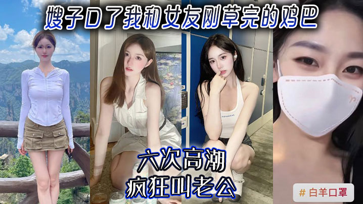 家庭嫂子乱伦嫂子口了我和女朋友刚草完的鸡巴六次高潮疯狂叫老公视频