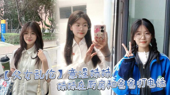 父女乱伦意淫妹妹妹妹在厨房和爸爸打电话趁机按在餐桌上奸淫妙龄酮体小穴真嫩火力输出干肿蜜穴视频