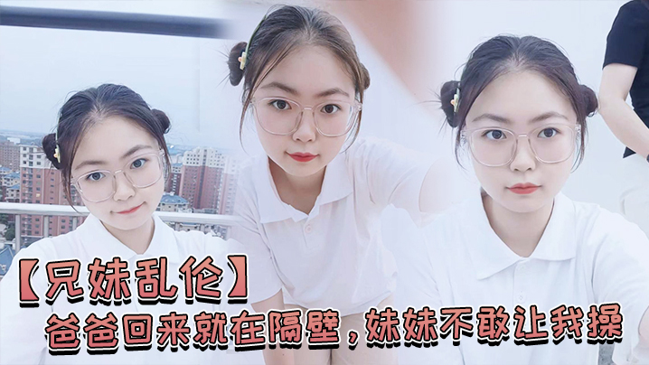 父女乱伦爸爸回来就在隔壁妹妹不敢让我操经不住我的软磨硬泡还是被我操喷水了视频