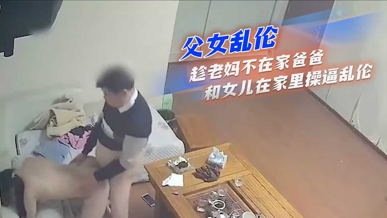 国产父女乱伦趁老妈不在家爸爸和女儿在家里艹鲍乱伦视频