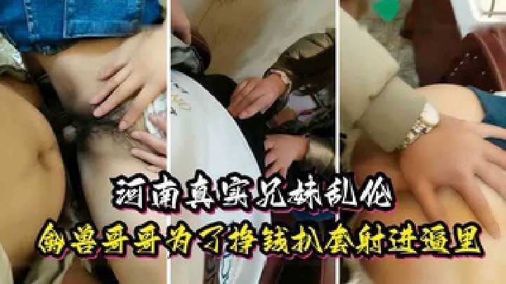 河南真实兄妹乱伦禽兽哥哥为了挣钱扒套射进逼里视频