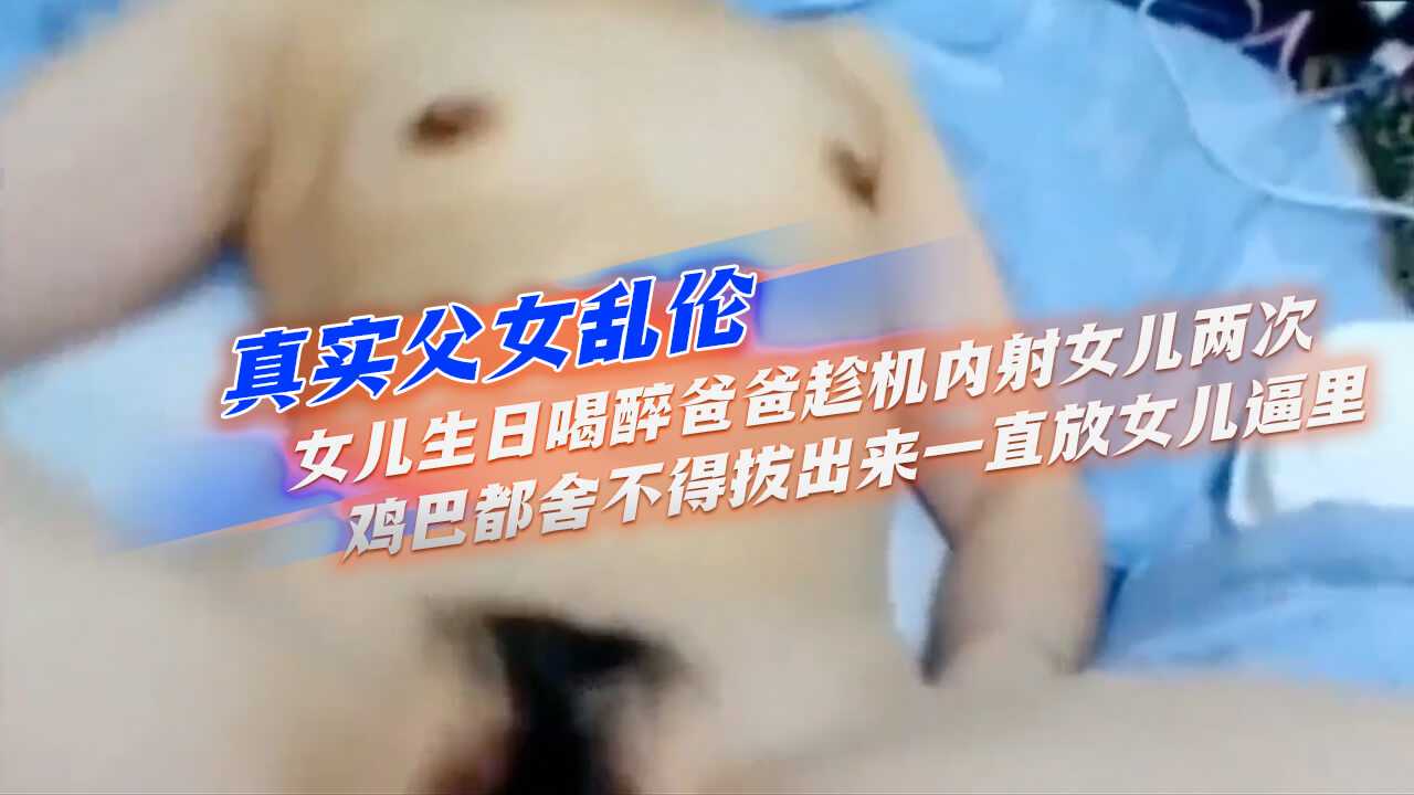 真实父女乱伦女儿生日喝醉爸爸趁机内射女儿两次鸡吧都舍不得拔出来一直放女儿逼里视频