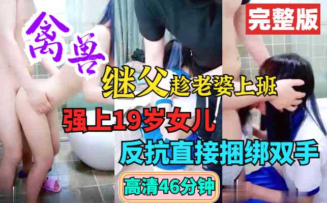 父女乱伦禽兽继父趁媳妇上班强上19岁女儿反抗直接捆绑双手视频