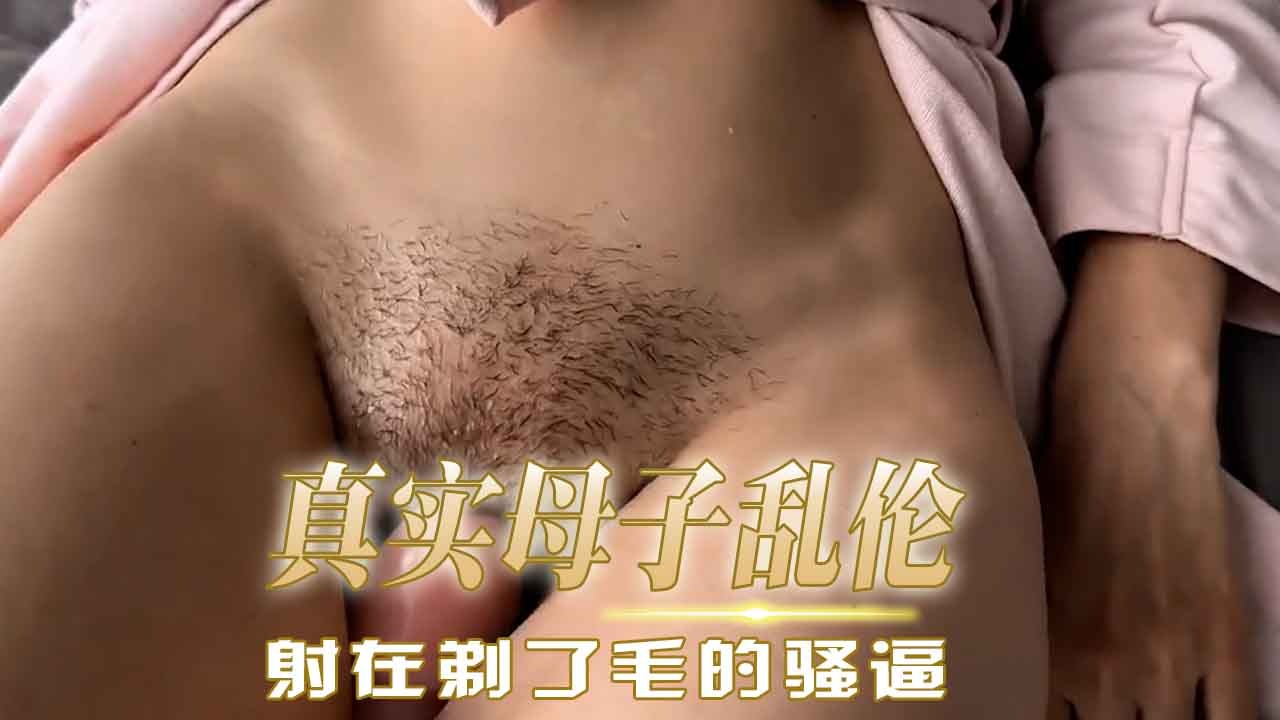 母子乱伦射在剃了毛的骚逼视频