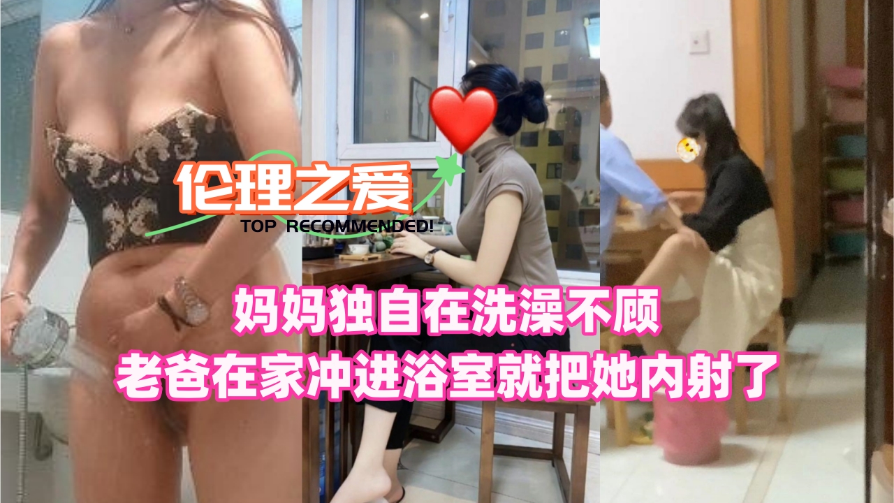 母子乱伦妈妈独自在沐浴不顾老爸在家冲进浴室就把她内射了视频