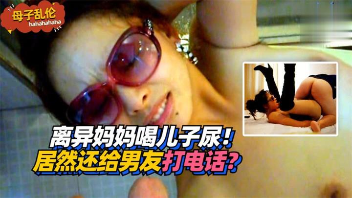 母子乱伦离异妈妈喝儿子尿居然还给男朋友打电话视频