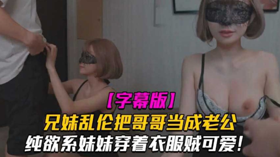 兄妹乱伦把哥哥当成老公妹妹穿着衣服贼可爱没想到托了衣服看见大鸡吧也会变成淫荡的小浪货视频