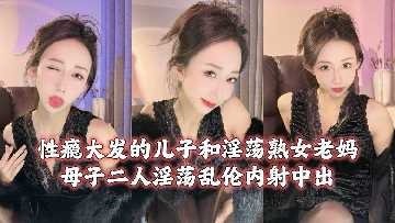 母子乱伦性瘾大发的儿子和淫荡熟女老妈视频