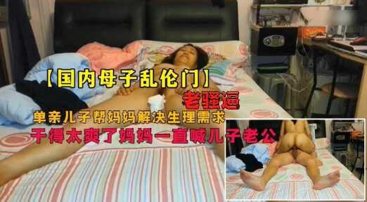 母子乱伦门畜生儿子和老妈骚逼妈妈居家乱伦爽的妈妈直喊儿子老公视频