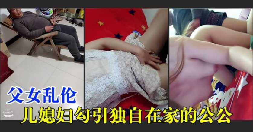 父女乱伦儿妻子勾引独自在家60岁的公公又激情又淫荡对白清晰视频