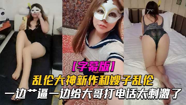 家庭嫂子乱伦一边操B一边给大哥电话太激情了视频