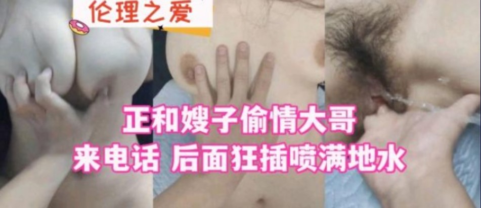 家庭乱伦正和嫂子出轨大哥来电话后面怒插喷满地水视频