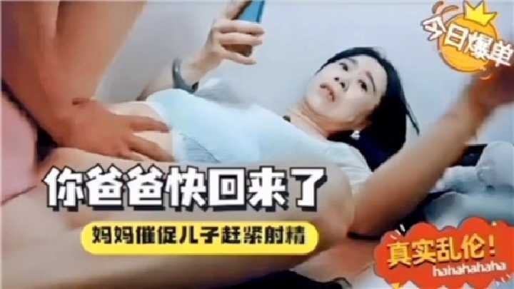 母子乱伦你爸爸快回来了妈妈催促儿子赶紧喷精视频