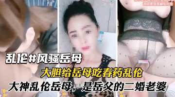 家庭乱伦大胆给岳母吃春药乱伦视频