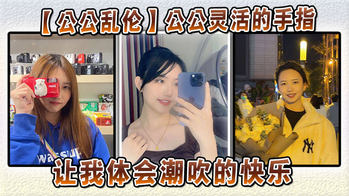 家庭公公乱伦公公灵活的手指让我体会潮喷的开心视频