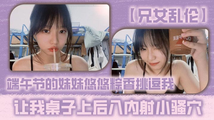 兄妹兄女乱伦端午节的妹妹悠悠粽香调情我让我桌子上后入内射小骚穴视频
