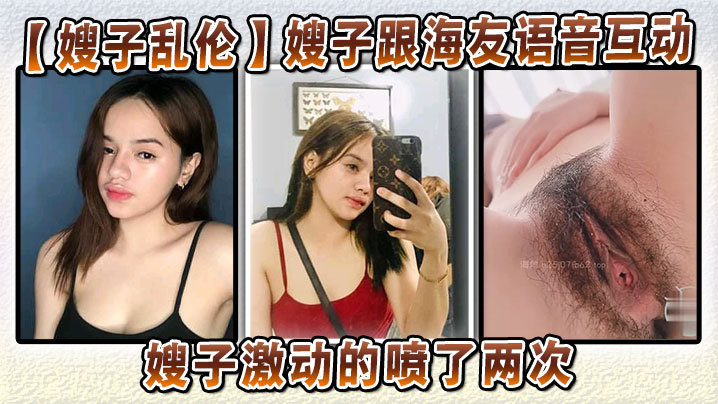 家庭嫂子乱伦嫂子跟海友语音互动嫂子激动的喷了两次大哥听嫂子淫叫听到撸射视频